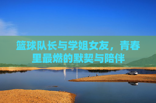 篮球队长与学姐女友,青春里最燃的默契与陪伴