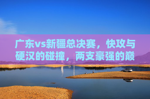 广东vs新疆总决赛，快攻与硬汉的碰撞，两支豪强的巅峰对决，广东vs新疆总决赛，快攻与硬汉的碰撞，两支豪强的巅峰对决
