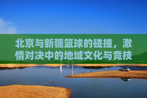 北京与新疆篮球的碰撞,激情对决中的地域文化与竞技魅力
