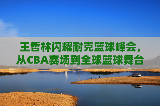 王哲林闪耀耐克篮球峰会,从CBA赛场到全球篮球舞台的青春绽放