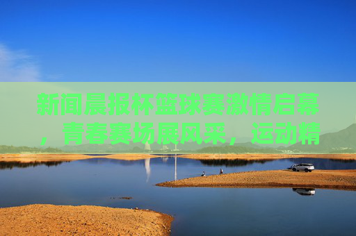 新闻晨报杯篮球赛激情启幕，青春赛场展风采，运动精神共传承
