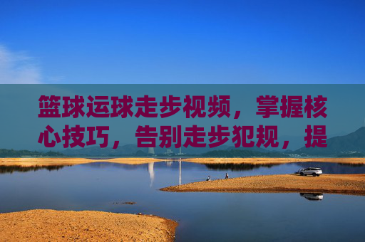 篮球运球走步视频,掌握核心技巧,告别走步犯规,提升实战篮球能力
