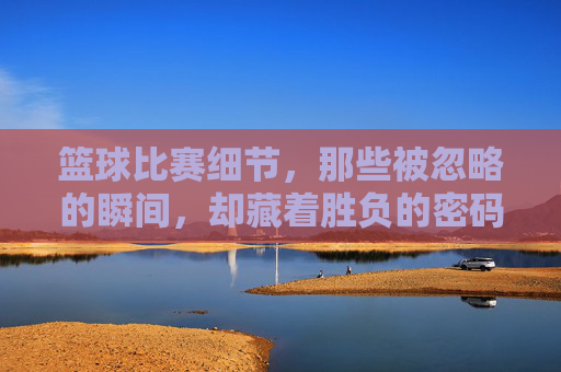 篮球比赛细节,那些被忽略的瞬间,却藏着胜负的密码