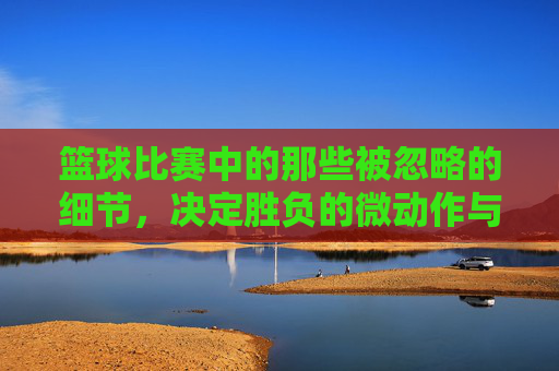 篮球比赛中的那些被忽略的细节,决定胜负的微动作与瞬间的力量