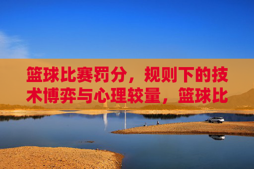 篮球比赛罚分,规则下的技术博弈与心理较量,篮球比赛罚分,规则下的技术博弈与心理较量