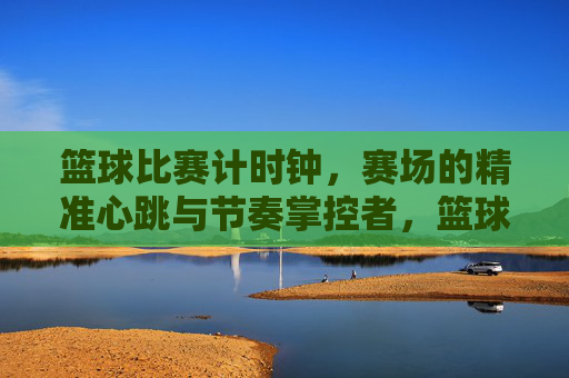 篮球比赛计时钟,赛场的精准心跳与节奏掌控者,篮球比赛计时钟,赛场的精准心跳与节奏掌控者