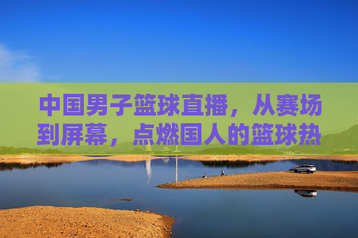 中国男子篮球直播,从赛场到屏幕,点燃国人的篮球热情与民族自豪感