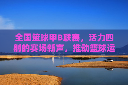 全国篮球甲B联赛,活力四射的赛场新声,推动篮球运动普及与发展的中坚力量
