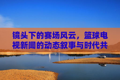 镜头下的赛场风云，篮球电视新闻的动态叙事与时代共鸣