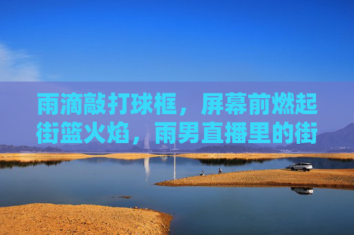 雨滴敲打球框,屏幕前燃起街篮火焰,雨男直播里的街头篮球新叙事