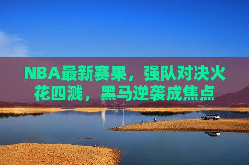 NBA最新赛果,强队对决火花四溅,黑马逆袭成焦点