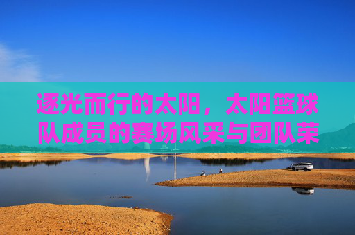逐光而行的太阳,太阳篮球队成员的赛场风采与团队荣光