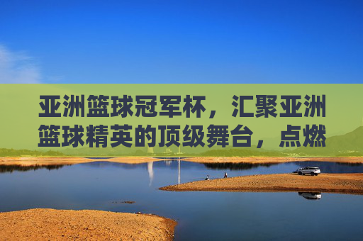 亚洲篮球冠军杯，汇聚亚洲篮球精英的顶级舞台，点燃亚洲篮球激情的璀璨星火