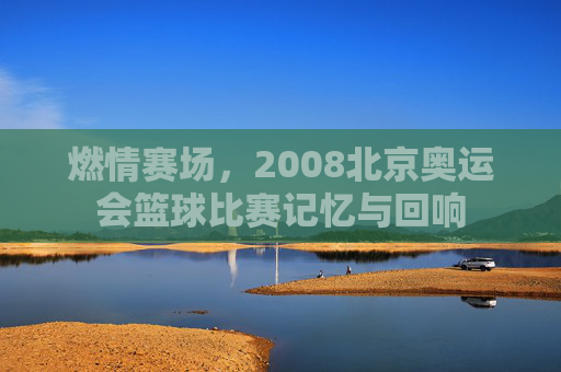 燃情赛场，2008北京奥运会篮球比赛记忆与回响