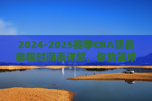 2024-2025赛季CBA联赛赛程时间表详解,你的篮球时间表,全赛季精彩安排一览,2024-2025赛季CBA联赛完整赛程时间表详解