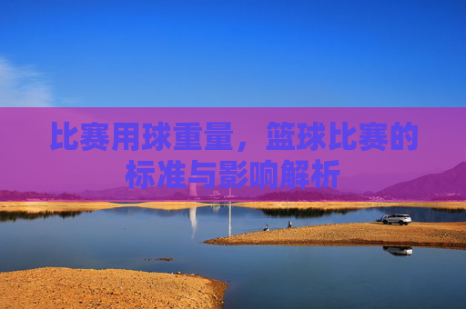 比赛用球重量,篮球比赛的标准与影响解析