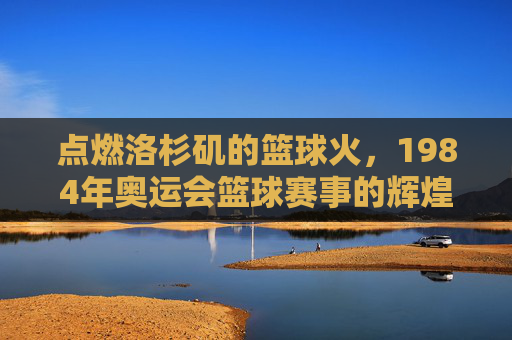 点燃洛杉矶的篮球火,1984年奥运会篮球赛事的辉煌与传承,点燃洛杉矶篮球火,1984年奥运会篮球赛事的辉煌与传承