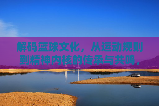 解码篮球文化,从运动规则到精神内核的传承与共鸣,解码篮球文化,从运动规则到精神内核的传承与共鸣