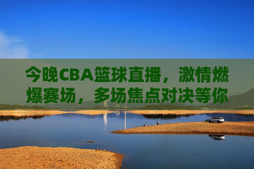 今晚CBA篮球直播,激情燃爆赛场,多场焦点对决等你锁定,今晚CBA篮球直播,激情燃爆赛场,多场焦点对决等你锁定