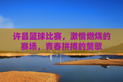 许昌篮球比赛，激情燃烧的赛场，青春拼搏的赞歌