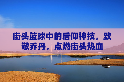 街头篮球中的后仰神技,致敬乔丹,点燃街头热血