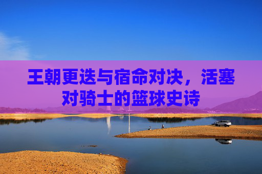 王朝更迭与宿命对决，活塞对骑士的篮球史诗