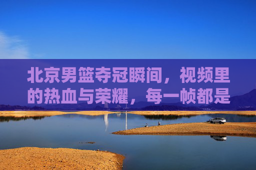 北京男篮夺冠瞬间,视频里的热血与荣耀,每一帧都是青春的注脚,北京男篮夺冠瞬间,热血与荣耀的青春注脚