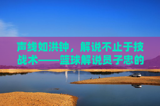 声线如洪钟,解说不止于技战术——篮球解说员子忠的赛场激情与专业深度,声线如洪钟,解说不止于技战术——篮球解说员子忠的赛场激情与专业深度