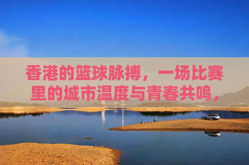 香港的篮球脉搏，一场比赛里的城市温度与青春共鸣，香港的篮球脉搏，一场比赛里的城市温度与青春共鸣