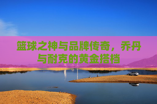 篮球之神与品牌传奇,乔丹与耐克的黄金搭档