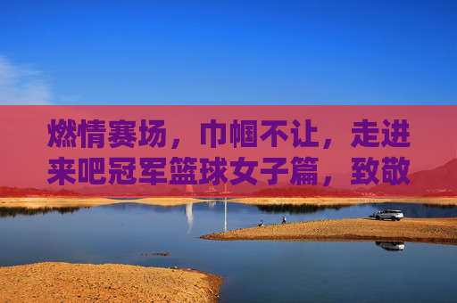 燃情赛场，巾帼不让，走进来吧冠军篮球女子篇，致敬逐梦篮球的每一位女孩