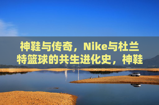 神鞋与传奇，Nike与杜兰特篮球的共生进化史，神鞋与传奇，Nike与杜兰特篮球的共生进化史