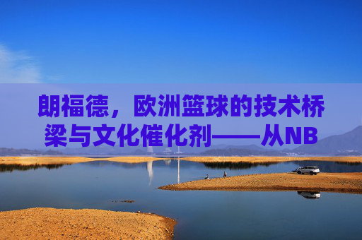 朗福德,欧洲篮球的技术桥梁与文化催化剂——从NBA球员到欧洲篮球革新者