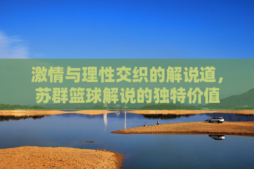 激情与理性交织的解说道，苏群篮球解说的独特价值