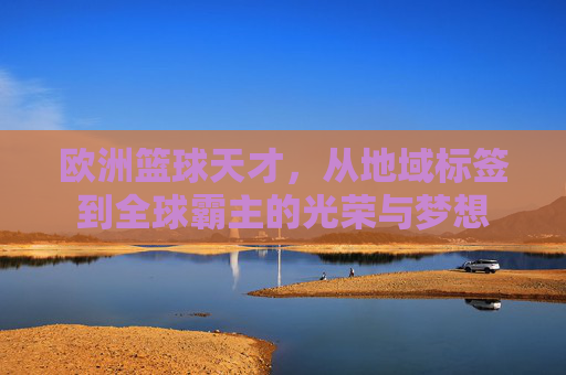 欧洲篮球天才,从地域标签到全球霸主的光荣与梦想