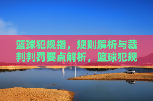 篮球犯规指,规则解析与裁判判罚要点解析,篮球犯规规则解析与裁判判罚要点解析