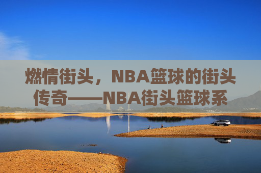 燃情街头,NBA篮球的街头传奇——NBA街头篮球系列深度解析