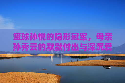 篮球孙悦的隐形冠军,母亲孙秀云的默默付出与深沉爱意