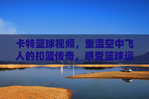 卡特篮球视频,重温空中飞人的扣篮传奇,感受篮球运动的激情与魅力