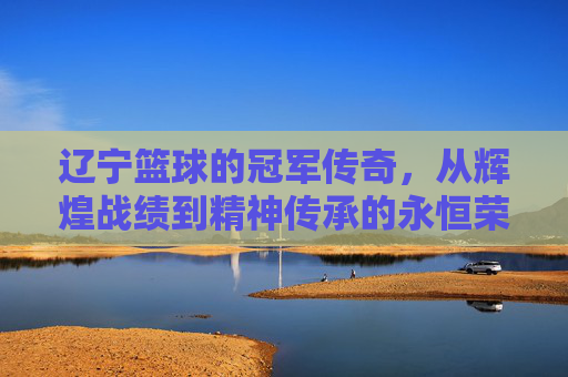 辽宁篮球的冠军传奇,从辉煌战绩到精神传承的永恒荣光,辽宁篮球的冠军传奇,从辉煌战绩到精神传承的永恒荣光