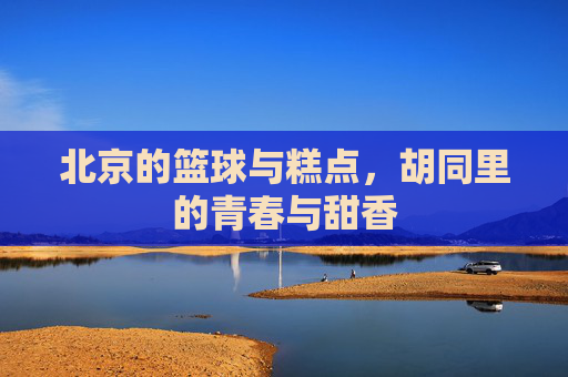 北京的篮球与糕点,胡同里的青春与甜香