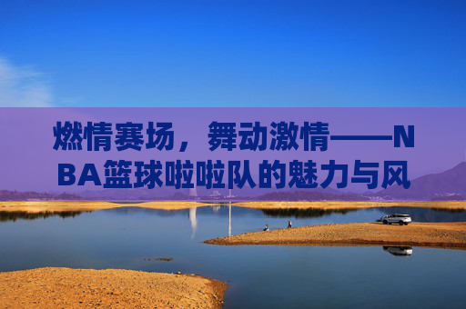 燃情赛场,舞动激情——NBA篮球啦啦队的魅力与风采