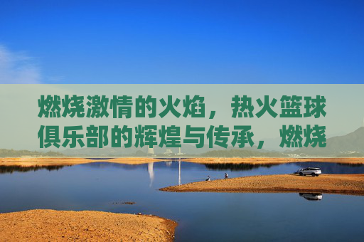 燃烧激情的火焰,热火篮球俱乐部的辉煌与传承,燃烧激情的火焰,热火篮球俱乐部的辉煌与传承