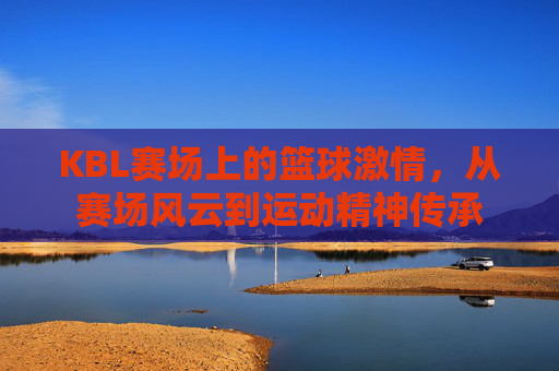 KBL赛场上的篮球激情,从赛场风云到运动精神传承