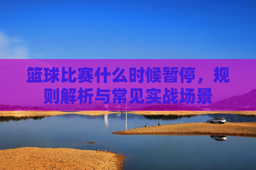 篮球比赛什么时候暂停,规则解析与常见实战场景