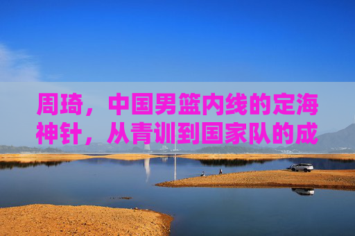 周琦，中国男篮内线的定海神针，从青训到国家队的成长与担当