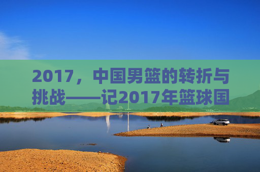 2017,中国男篮的转折与挑战——记2017年篮球国家队的发展轨迹与关键节点