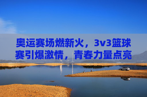 奥运赛场燃新火,3v3篮球赛引爆激情,青春力量点亮绿色奥运