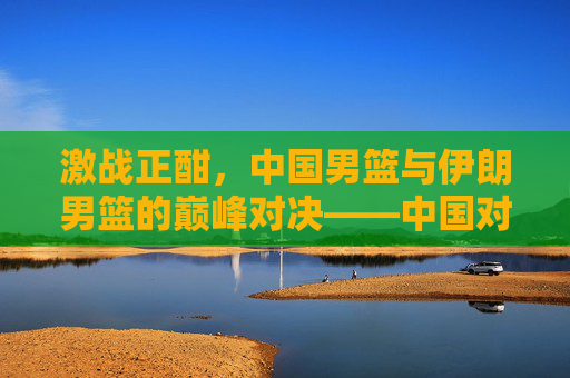 激战正酣,中国男篮与伊朗男篮的巅峰对决——中国对伊朗篮球比赛全景记录