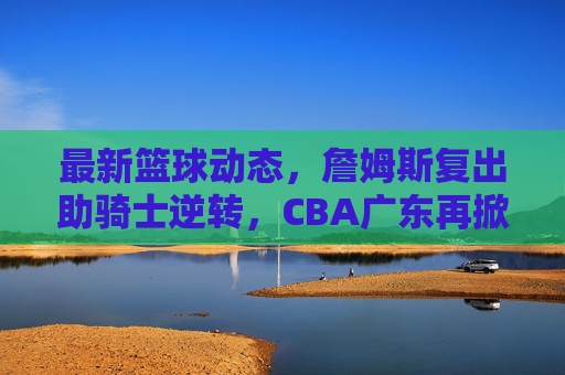 最新篮球动态,詹姆斯复出助骑士逆转,CBA广东再掀争冠狂潮?詹姆斯复出逆转骑士,CBA广东争冠狂潮再掀?